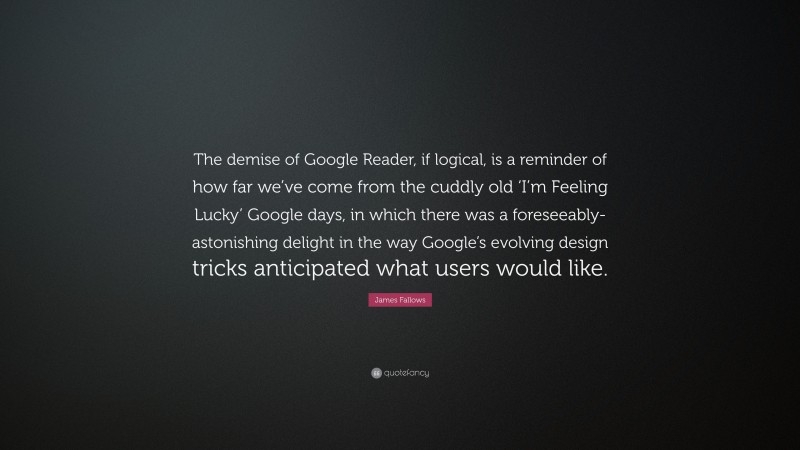 James Fallows Quote: “The demise of Google Reader, if logical, is a reminder of how far we’ve come from the cuddly old ‘I’m Feeling Lucky’ Google days, in which there was a foreseeably-astonishing delight in the way Google’s evolving design tricks anticipated what users would like.”