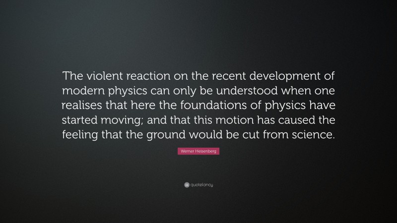 Werner Heisenberg Quote: “The violent reaction on the recent development of modern physics can only be understood when one realises that here the foundations of physics have started moving; and that this motion has caused the feeling that the ground would be cut from science.”