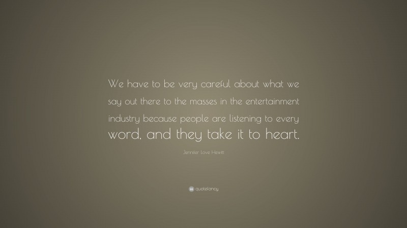 Jennifer Love Hewitt Quote: “We have to be very careful about what we say out there to the masses in the entertainment industry because people are listening to every word, and they take it to heart.”