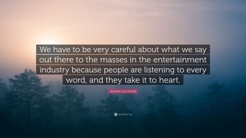 Jennifer Love Hewitt Quote: “We have to be very careful about what we say out there to the masses in the entertainment industry because people are listening to every word, and they take it to heart.”