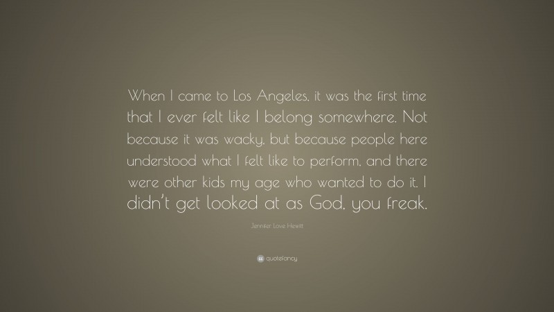 Jennifer Love Hewitt Quote: “When I came to Los Angeles, it was the first time that I ever felt like I belong somewhere. Not because it was wacky, but because people here understood what I felt like to perform, and there were other kids my age who wanted to do it. I didn’t get looked at as God, you freak.”
