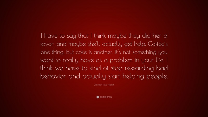 Jennifer Love Hewitt Quote: “I have to say that I think maybe they did her a favor, and maybe she’ll actually get help. Coffee’s one thing, but coke is another. It’s not something you want to really have as a problem in your life. I think we have to kind of stop rewarding bad behavior and actually start helping people.”