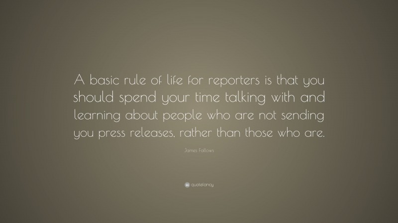 James Fallows Quote: “A basic rule of life for reporters is that you should spend your time talking with and learning about people who are not sending you press releases, rather than those who are.”