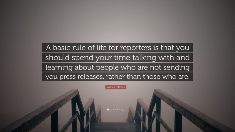 James Fallows Quote: “A basic rule of life for reporters is that you should spend your time talking with and learning about people who are not sending you press releases, rather than those who are.”