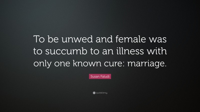 Susan Faludi Quote: “To be unwed and female was to succumb to an illness with only one known cure: marriage.”