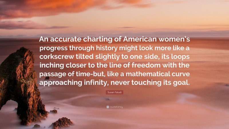 Susan Faludi Quote: “An accurate charting of American women’s progress through history might look more like a corkscrew tilted slightly to one side, its loops inching closer to the line of freedom with the passage of time-but, like a mathematical curve approaching infinity, never touching its goal.”