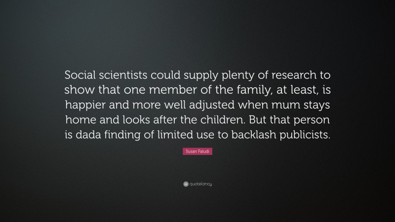 Susan Faludi Quote: “Social scientists could supply plenty of research to show that one member of the family, at least, is happier and more well adjusted when mum stays home and looks after the children. But that person is dada finding of limited use to backlash publicists.”