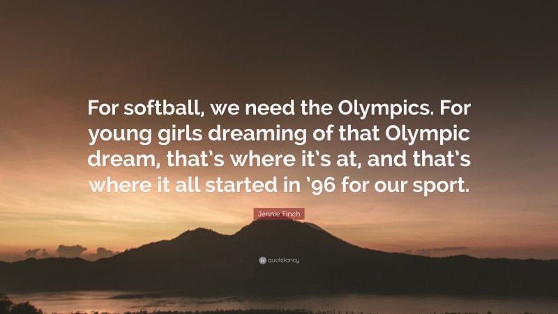Jennie Finch Quote: “For softball, we need the Olympics. For young girls dreaming of that Olympic dream, that’s where it’s at, and that’s where it all started in ’96 for our sport.”