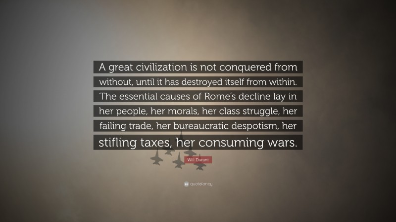 Will Durant Quote: “A great civilization is not conquered from without, until it has destroyed itself from within. The essential causes of Rome’s decline lay in her people, her morals, her class struggle, her failing trade, her bureaucratic despotism, her stifling taxes, her consuming wars.”