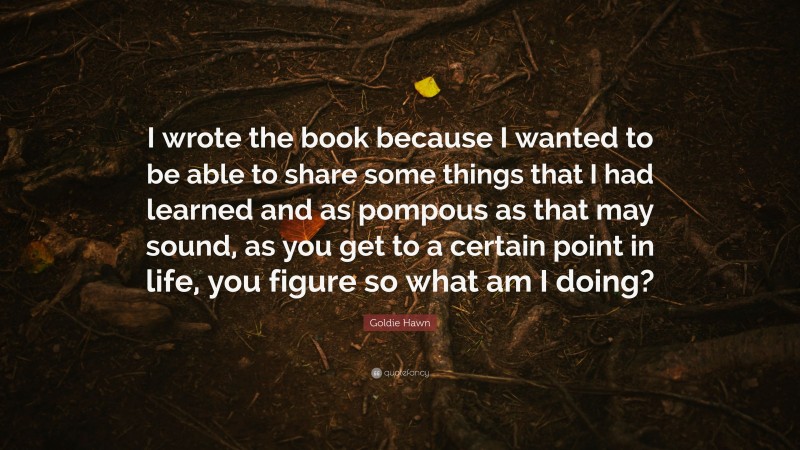 Goldie Hawn Quote: “I wrote the book because I wanted to be able to share some things that I had learned and as pompous as that may sound, as you get to a certain point in life, you figure so what am I doing?”