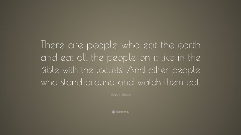 Lillian Hellman Quote: “There are people who eat the earth and eat all the people on it like in the Bible with the locusts. And other people who stand around and watch them eat.”