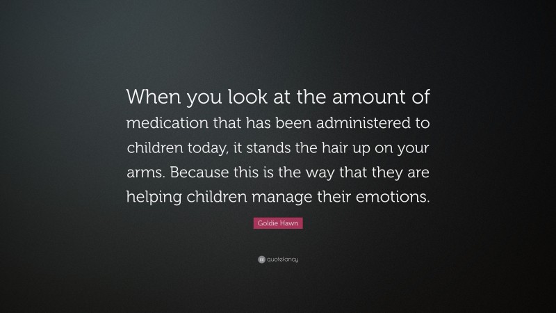 Goldie Hawn Quote: “When you look at the amount of medication that has been administered to children today, it stands the hair up on your arms. Because this is the way that they are helping children manage their emotions.”