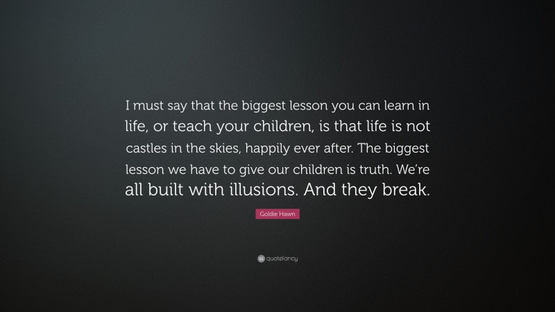 Goldie Hawn Quote: “I must say that the biggest lesson you can learn in life, or teach your children, is that life is not castles in the skies, happily ever after. The biggest lesson we have to give our children is truth. We’re all built with illusions. And they break.”