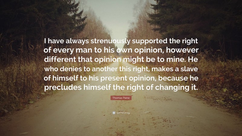 Thomas Paine Quote: “I have always strenuously supported the right of every man to his own opinion, however different that opinion might be to mine. He who denies to another this right, makes a slave of himself to his present opinion, because he precludes himself the right of changing it.”