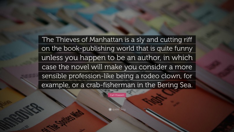 Carl Hiaasen Quote: “The Thieves of Manhattan is a sly and cutting riff on the book-publishing world that is quite funny unless you happen to be an author, in which case the novel will make you consider a more sensible profession-like being a rodeo clown, for example, or a crab-fisherman in the Bering Sea.”