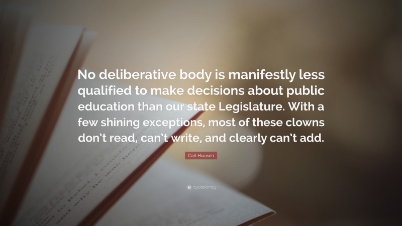 Carl Hiaasen Quote: “No deliberative body is manifestly less qualified to make decisions about public education than our state Legislature. With a few shining exceptions, most of these clowns don’t read, can’t write, and clearly can’t add.”