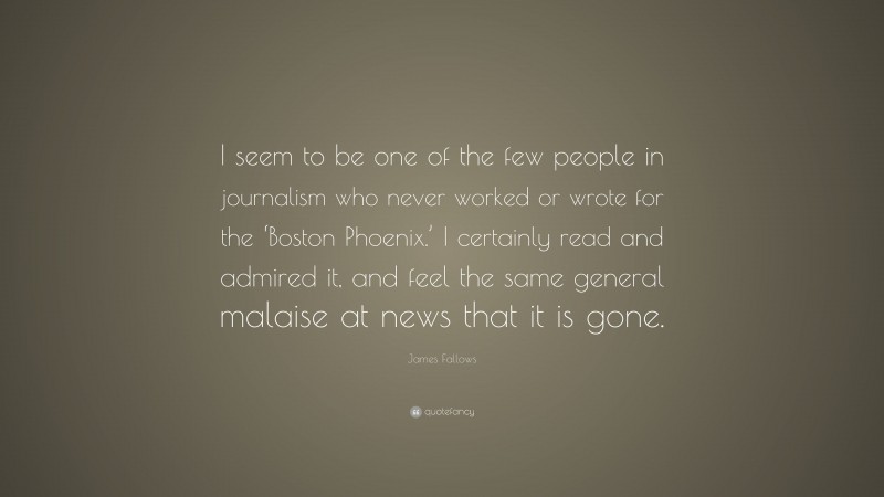 James Fallows Quote: “I seem to be one of the few people in journalism who never worked or wrote for the ‘Boston Phoenix.’ I certainly read and admired it, and feel the same general malaise at news that it is gone.”