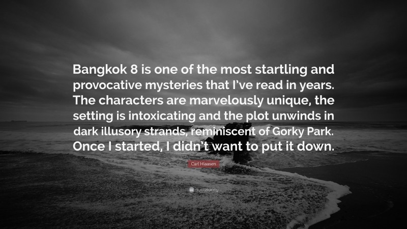 Carl Hiaasen Quote: “Bangkok 8 is one of the most startling and provocative mysteries that I’ve read in years. The characters are marvelously unique, the setting is intoxicating and the plot unwinds in dark illusory strands, reminiscent of Gorky Park. Once I started, I didn’t want to put it down.”