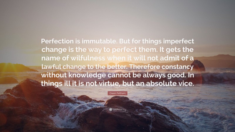 Owen Feltham Quote: “Perfection is immutable. But for things imperfect change is the way to perfect them. It gets the name of wilfulness when it will not admit of a lawful change to the better. Therefore constancy without knowledge cannot be always good. In things ill it is not virtue, but an absolute vice.”
