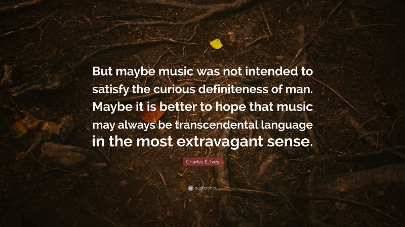 Charles E. Ives Quote: “But maybe music was not intended to satisfy the curious definiteness of man. Maybe it is better to hope that music may always be transcendental language in the most extravagant sense.”