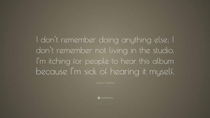 James Hetfield Quote: “I don’t remember doing anything else; I don’t remember not living in the studio. I’m itching for people to hear this album because I’m sick of hearing it myself.”