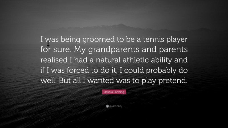 Dakota Fanning Quote: “I was being groomed to be a tennis player for sure. My grandparents and parents realised I had a natural athletic ability and if I was forced to do it, I could probably do well. But all I wanted was to play pretend.”