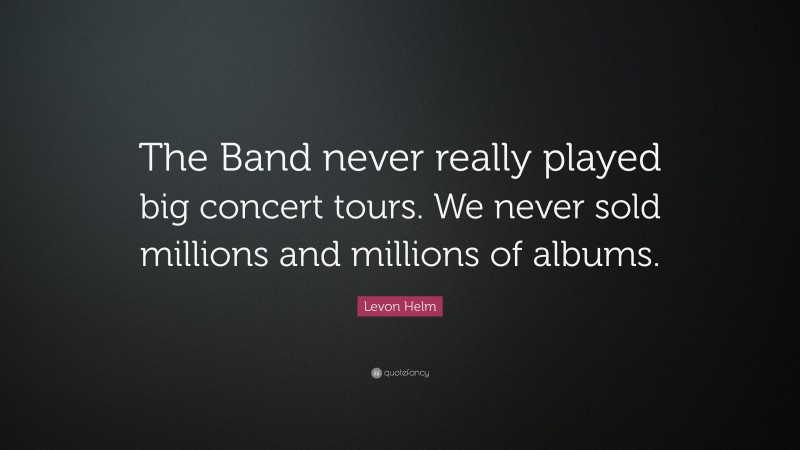 Levon Helm Quote: “The Band never really played big concert tours. We never sold millions and millions of albums.”