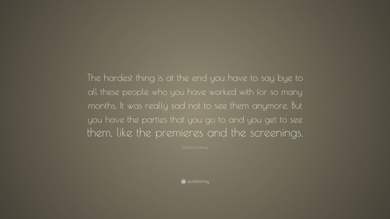 Dakota Fanning Quote: “The hardest thing is at the end you have to say bye to all these people who you have worked with for so many months. It was really sad not to see them anymore. But you have the parties that you go to and you get to see them, like the premieres and the screenings.”