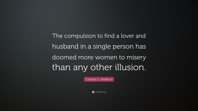 Carolyn G. Heilbrun Quote: “The compulsion to find a lover and husband in a single person has doomed more women to misery than any other illusion.”