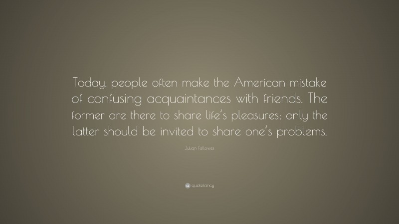 Julian Fellowes Quote: “Today, people often make the American mistake of confusing acquaintances with friends. The former are there to share life’s pleasures; only the latter should be invited to share one’s problems.”