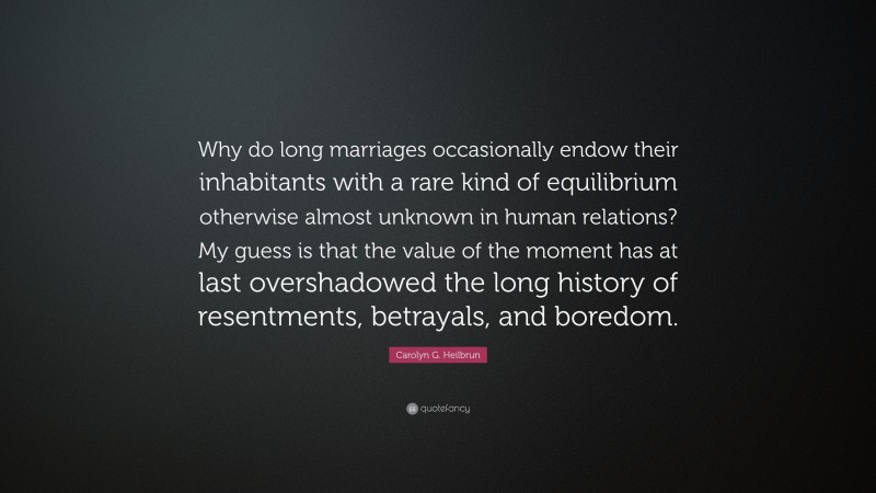 Carolyn G. Heilbrun Quote: “Why do long marriages occasionally endow their inhabitants with a rare kind of equilibrium otherwise almost unknown in human relations? My guess is that the value of the moment has at last overshadowed the long history of resentments, betrayals, and boredom.”