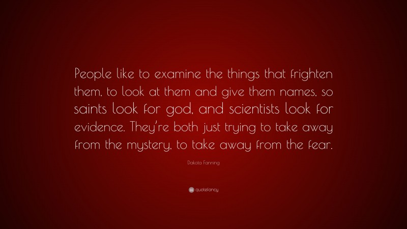 Dakota Fanning Quote: “People like to examine the things that frighten them, to look at them and give them names, so saints look for god, and scientists look for evidence. They’re both just trying to take away from the mystery, to take away from the fear.”