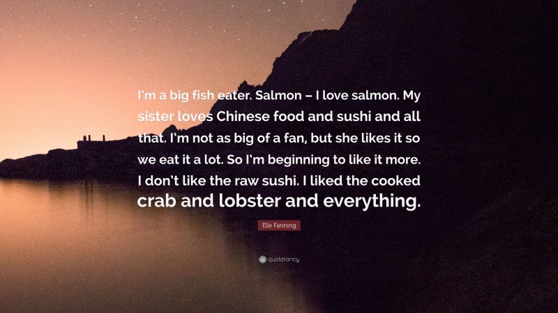 Elle Fanning Quote: “I’m a big fish eater. Salmon – I love salmon. My sister loves Chinese food and sushi and all that. I’m not as big of a fan, but she likes it so we eat it a lot. So I’m beginning to like it more. I don’t like the raw sushi. I liked the cooked crab and lobster and everything.”