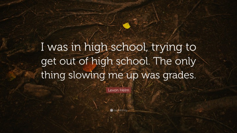 Levon Helm Quote: “I was in high school, trying to get out of high school. The only thing slowing me up was grades.”