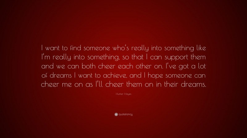 Hunter Hayes Quote: “I want to find someone who’s really into something like I’m really into something, so that I can support them and we can both cheer each other on. I’ve got a lot of dreams I want to achieve, and I hope someone can cheer me on as I’ll cheer them on in their dreams.”