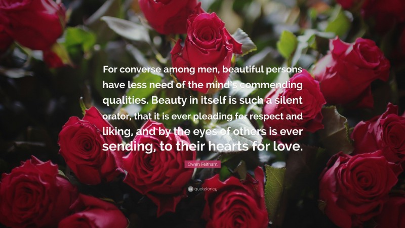 Owen Feltham Quote: “For converse among men, beautiful persons have less need of the mind’s commending qualities. Beauty in itself is such a silent orator, that it is ever pleading for respect and liking, and by the eyes of others is ever sending, to their hearts for love.”