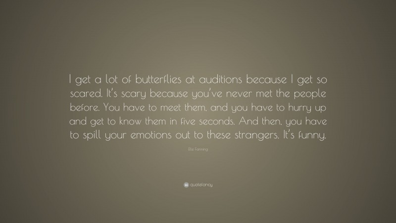 Elle Fanning Quote: “I get a lot of butterflies at auditions because I get so scared. It’s scary because you’ve never met the people before. You have to meet them, and you have to hurry up and get to know them in five seconds. And then, you have to spill your emotions out to these strangers. It’s funny.”