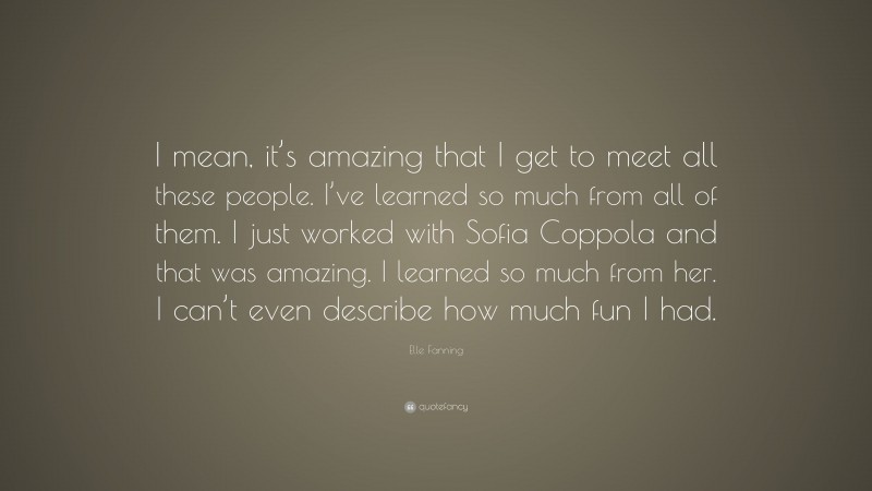 Elle Fanning Quote: “I mean, it’s amazing that I get to meet all these people. I’ve learned so much from all of them. I just worked with Sofia Coppola and that was amazing. I learned so much from her. I can’t even describe how much fun I had.”