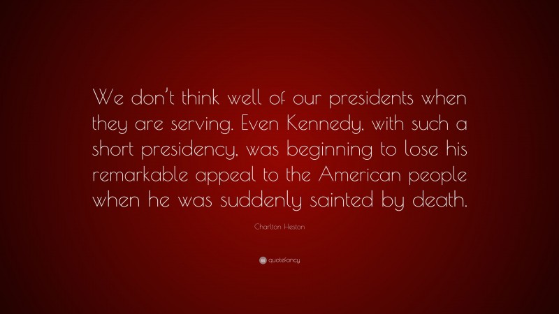 Charlton Heston Quote: “We don’t think well of our presidents when they are serving. Even Kennedy, with such a short presidency, was beginning to lose his remarkable appeal to the American people when he was suddenly sainted by death.”