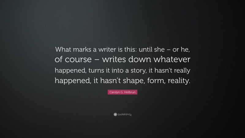 Carolyn G. Heilbrun Quote: “What marks a writer is this: until she – or he, of course – writes down whatever happened, turns it into a story, it hasn’t really happened, it hasn’t shape, form, reality.”