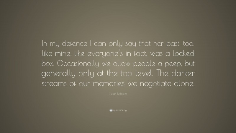 Julian Fellowes Quote: “In my defence I can only say that her past, too, like mine, like everyone’s in fact, was a locked box. Occasionally we allow people a peep, but generally only at the top level. The darker streams of our memories we negotiate alone.”