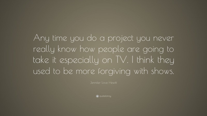Jennifer Love Hewitt Quote: “Any time you do a project you never really know how people are going to take it especially on TV. I think they used to be more forgiving with shows.”