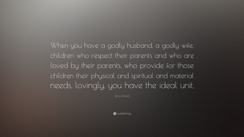 Jerry Falwell Quote: “When you have a godly husband, a godly wife, children who respect their parents and who are loved by their parents, who provide for those children their physical and spiritual and material needs, lovingly, you have the ideal unit.”