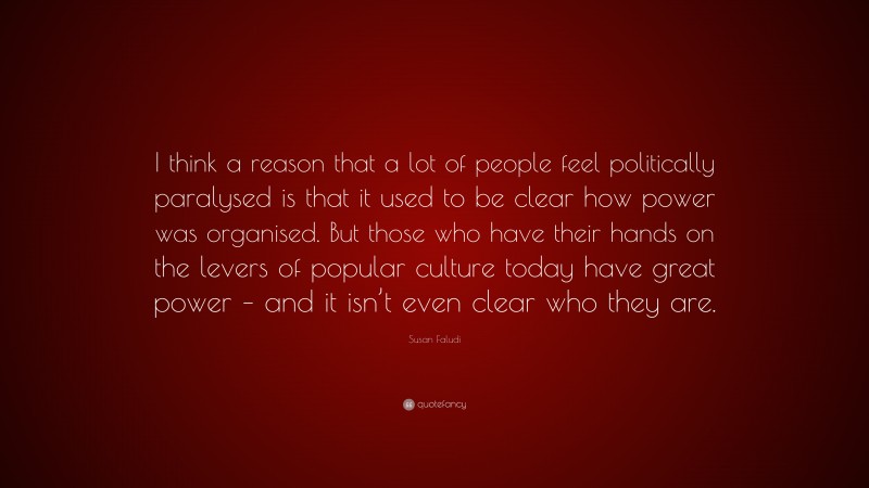 Susan Faludi Quote: “I think a reason that a lot of people feel politically paralysed is that it used to be clear how power was organised. But those who have their hands on the levers of popular culture today have great power – and it isn’t even clear who they are.”