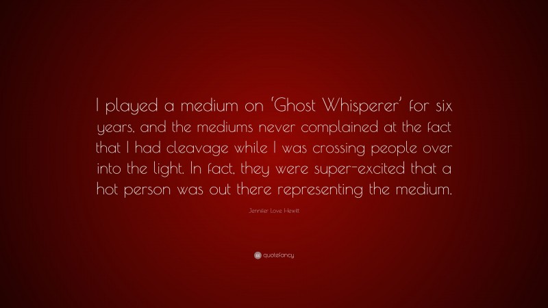 Jennifer Love Hewitt Quote: “I played a medium on ‘Ghost Whisperer’ for six years, and the mediums never complained at the fact that I had cleavage while I was crossing people over into the light. In fact, they were super-excited that a hot person was out there representing the medium.”