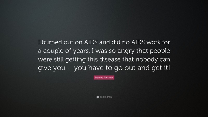 Harvey Fierstein Quote: “I burned out on AIDS and did no AIDS work for a couple of years. I was so angry that people were still getting this disease that nobody can give you – you have to go out and get it!”