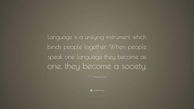 S. I. Hayakawa Quote: “Language is a unifying instrument which binds people together. When people speak one language they become as one, they become a society.”