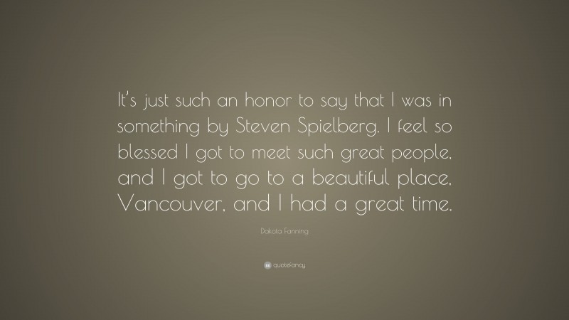 Dakota Fanning Quote: “It’s just such an honor to say that I was in something by Steven Spielberg. I feel so blessed I got to meet such great people, and I got to go to a beautiful place, Vancouver, and I had a great time.”