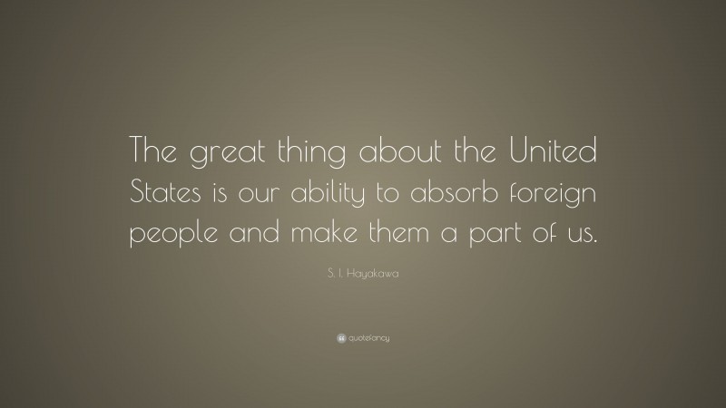 S. I. Hayakawa Quote: “The great thing about the United States is our ability to absorb foreign people and make them a part of us.”