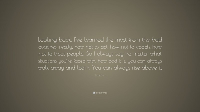 Jennie Finch Quote: “Looking back, I’ve learned the most from the bad coaches, really, how not to act, how not to coach, how not to treat people. So I always say no matter what situations you’re faced with, how bad it is, you can always walk away and learn. You can always rise above it.”